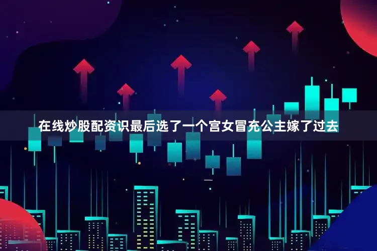 在线炒股配资识最后选了一个宫女冒充公主嫁了过去