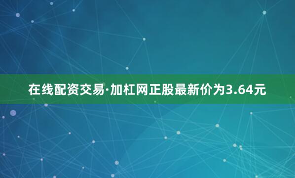 在线配资交易·加杠网正股最新价为3.64元