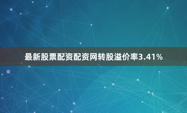 最新股票配资配资网转股溢价率3.41%