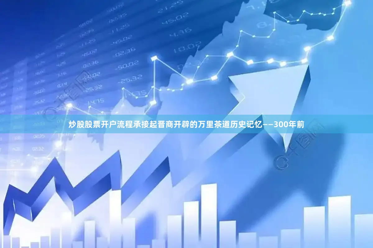 炒股股票开户流程承接起晋商开辟的万里茶道历史记忆——300年前