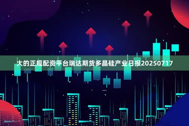 大的正规配资平台瑞达期货多晶硅产业日报20250717