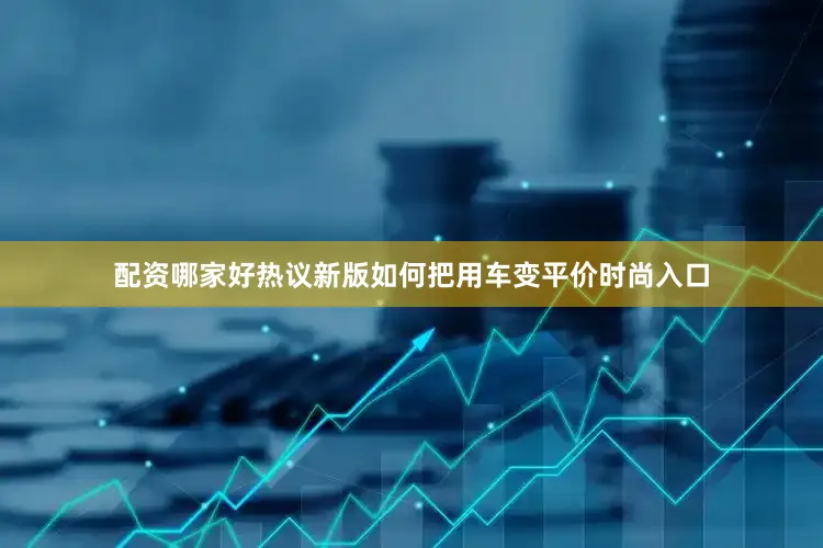 配资哪家好热议新版如何把用车变平价时尚入口