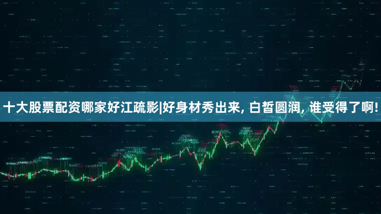 十大股票配资哪家好江疏影|好身材秀出来, 白皙圆润, 谁受得了啊!
