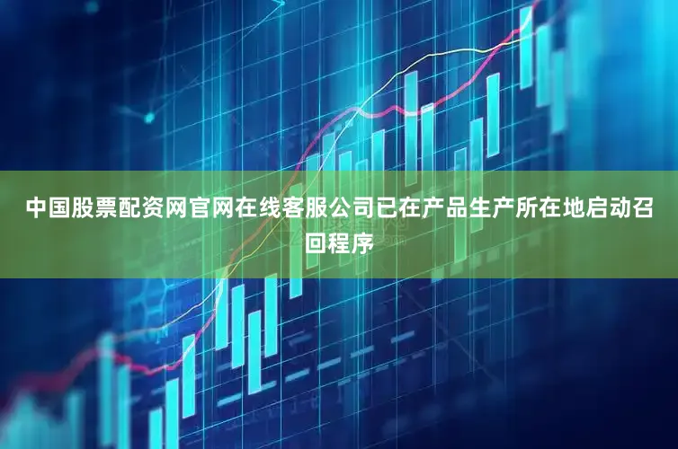 中国股票配资网官网在线客服公司已在产品生产所在地启动召回程序