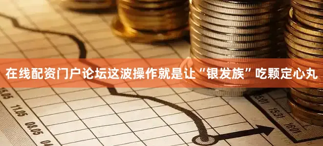 在线配资门户论坛这波操作就是让“银发族”吃颗定心丸