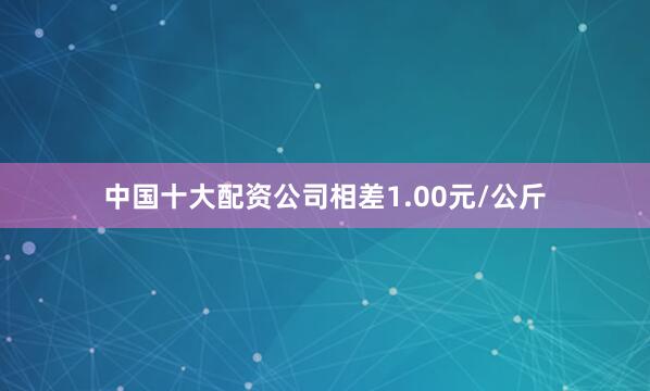 中国十大配资公司相差1.00元/公斤