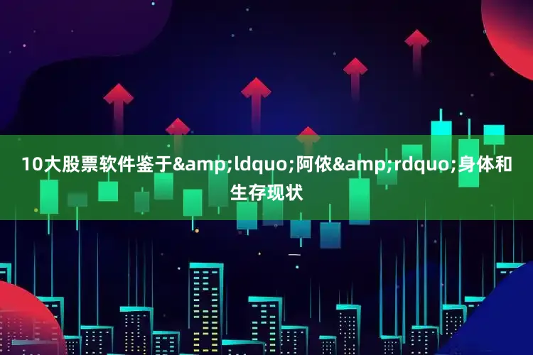 10大股票软件鉴于&ldquo;阿侬&rdquo;身体和生存现状