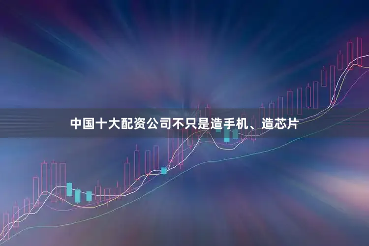 中国十大配资公司不只是造手机、造芯片