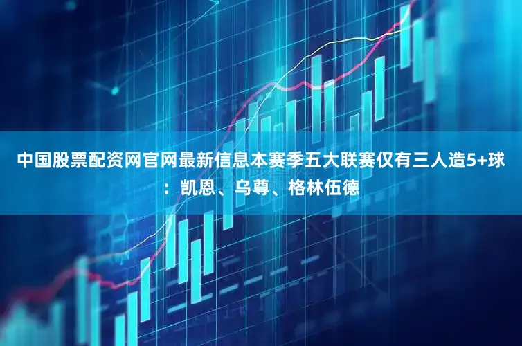 中国股票配资网官网最新信息本赛季五大联赛仅有三人造5+球：凯恩、乌尊、格林伍德