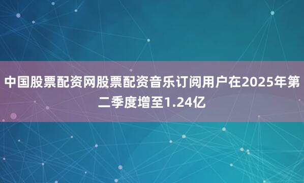 中国股票配资网股票配资音乐订阅用户在2025年第二季度增至1.24亿
