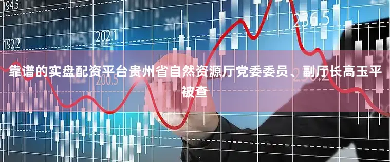 靠谱的实盘配资平台贵州省自然资源厅党委委员、副厅长高玉平被查