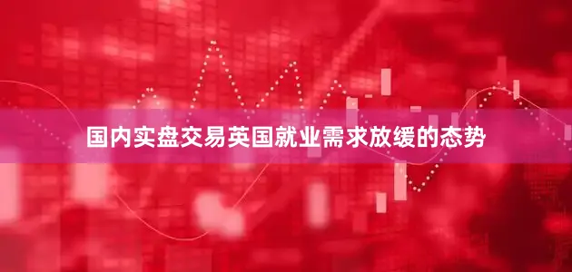 国内实盘交易英国就业需求放缓的态势