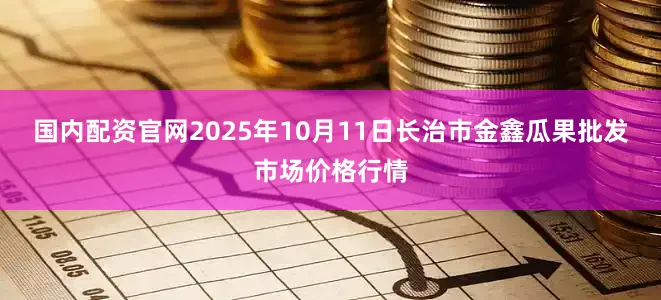 国内配资官网2025年10月11日长治市金鑫瓜果批发市场价格行情